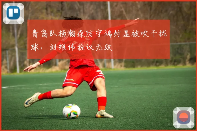 青岛队杨瀚森防守端封盖被吹干扰球，刘维伟抗议无效