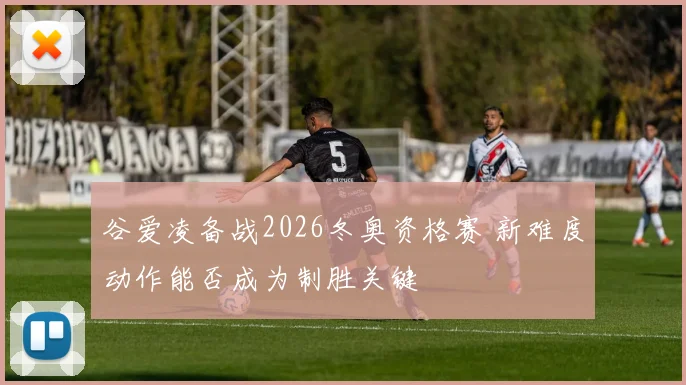 谷爱凌备战2026冬奥资格赛 新难度动作能否成为制胜关键
